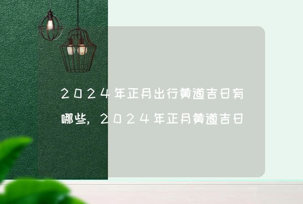 2024年正月出行黄道吉日有哪些,2024年正月黄道吉日查询一览表